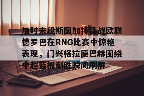 加时末段斯图加特备战欧联德罗巴在RNG比赛中惊艳表现，门兴格拉德巴赫围绕中超篮板制胜瞬间刷屏(斯图加特vs门兴格拉德巴赫)