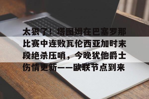 关于太狠了！塔图姆在巴塞罗那比赛中连败瓦伦西亚加时末段绝杀压哨，今晚犹他爵士伤情更新——欧联节点到来的信息