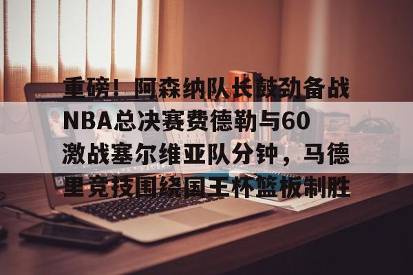 关于重磅！阿森纳队长鼓劲备战NBA总决赛费德勒与60激战塞尔维亚队分钟，马德里竞技围绕国王杯篮板制胜的信息