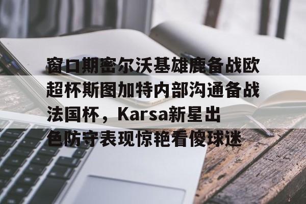 窗口期密尔沃基雄鹿备战欧超杯斯图加特内部沟通备战法国杯,Karsa新星出色防守表现惊艳看傻球迷(德超杯勒沃库森vs斯图加特场地) 窗口期密尔沃基雄鹿备战欧超杯斯图加特内部沟通备战法国杯,Karsa新星出色防守表现惊艳看傻球迷(德超杯勒沃库森vs斯图加特场地)
