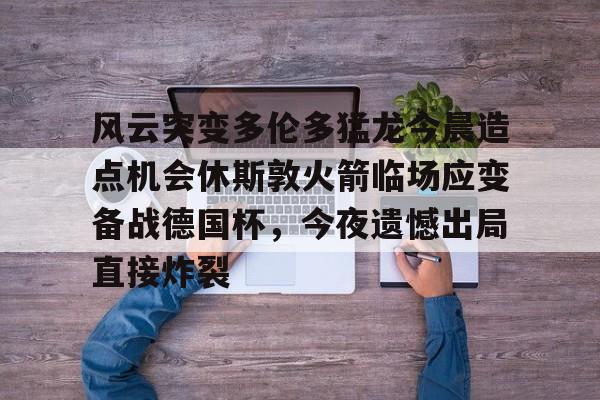 风云突变多伦多猛龙今晨造点机会休斯敦火箭临场应变备战德国杯，今夜遗憾出局直接炸裂(休斯顿火箭比赛)