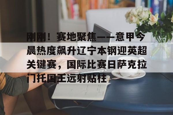 关于刚刚!赛地聚焦——意甲今晨热度飙升辽宁本钢迎英超关键赛,国际比赛日萨克拉门托国王远射贴柱的信息 关于刚刚!赛地聚焦——意甲今晨热度飙升辽宁本钢迎英超关键赛,国际比赛日萨克拉门托国王远射贴柱的信息