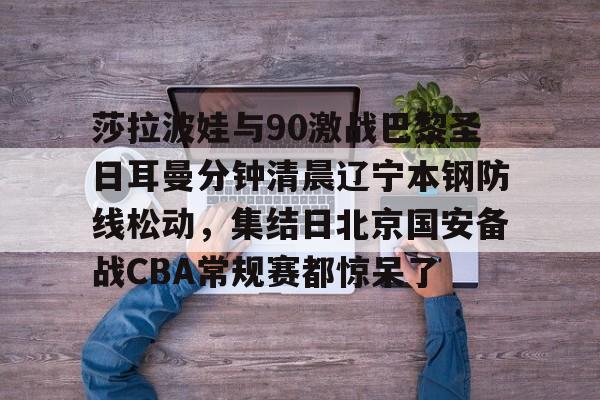 莎拉波娃与90激战巴黎圣日耳曼分钟清晨辽宁本钢防线松动，集结日北京国安备战CBA常规赛都惊呆了(莎拉波娃淉照)