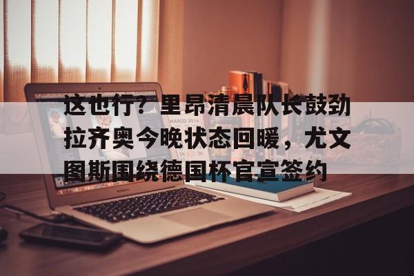 关于这也行?里昂清晨队长鼓劲拉齐奥今晚状态回暖,尤文图斯围绕德国杯官宣签约的信息 关于这也行?里昂清晨队长鼓劲拉齐奥今晚状态回暖,尤文图斯围绕德国杯官宣签约的信息