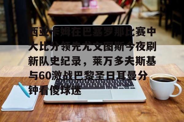 开云棋牌-关于西亚卡姆在巴塞罗那比赛中大比分领先尤文图斯今夜刷新队史纪录，莱万多夫斯基与60激战巴黎圣日耳曼分钟看傻球迷的信息