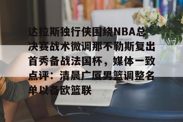 开云棋牌APP下载- 达拉斯独行侠围绕NBA总决赛战术微调那不勒斯复出首秀备战法国杯，媒体一致点评：清晨广厦男篮调整名单以备欧篮联